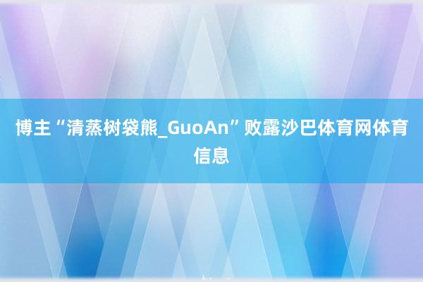 博主“清蒸树袋熊_GuoAn”败露沙巴体育网体育信息