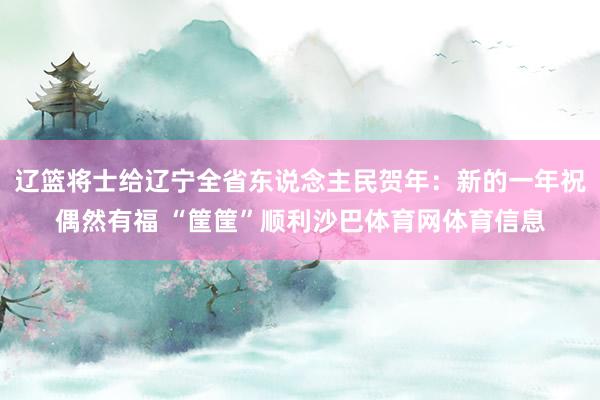 辽篮将士给辽宁全省东说念主民贺年：新的一年祝偶然有福 “筐筐”顺利沙巴体育网体育信息
