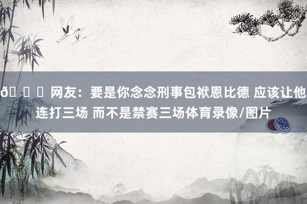😂网友：要是你念念刑事包袱恩比德 应该让他连打三场 而不是禁赛三场体育录像/图片