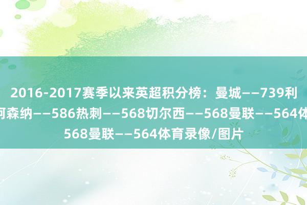 2016-2017赛季以来英超积分榜：曼城——739利物浦——685阿森纳——586热刺——568切尔西——568曼联——564体育录像/图片