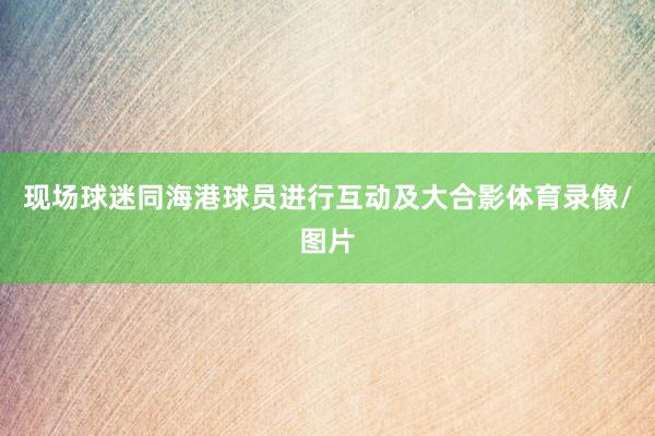 现场球迷同海港球员进行互动及大合影体育录像/图片
