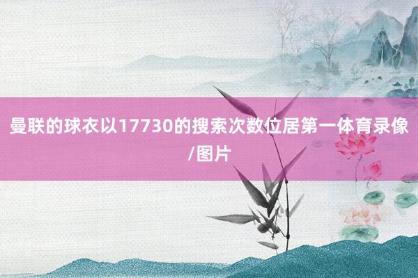 曼联的球衣以17730的搜索次数位居第一体育录像/图片