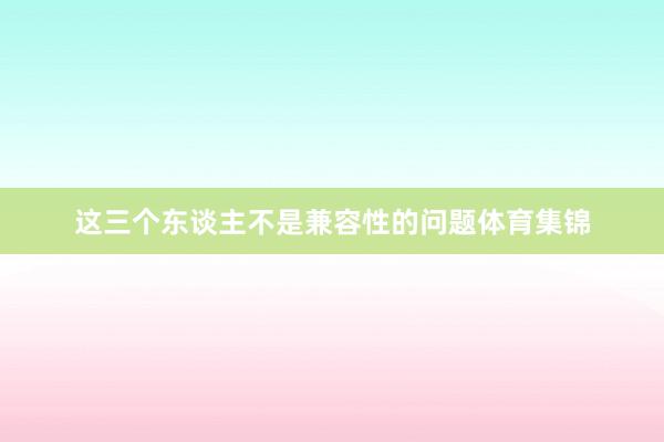 这三个东谈主不是兼容性的问题体育集锦