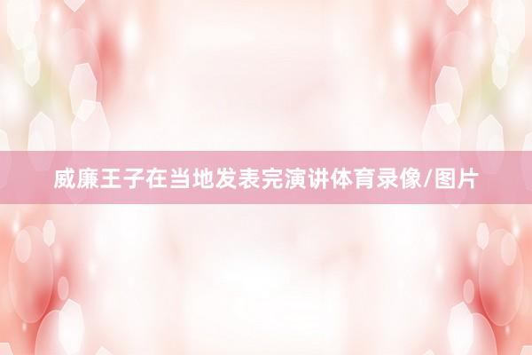 威廉王子在当地发表完演讲体育录像/图片