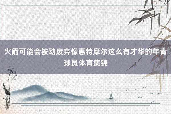 火箭可能会被动废弃像惠特摩尔这么有才华的年青球员体育集锦