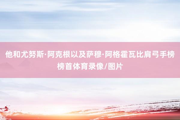 他和尤努斯·阿克根以及萨穆·阿格霍瓦比肩弓手榜榜首体育录像/图片