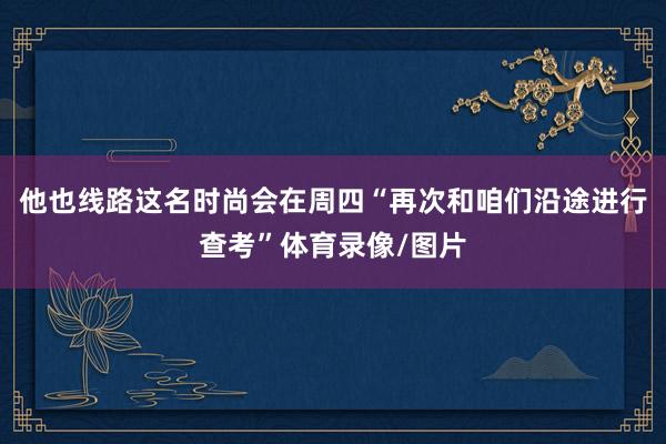 他也线路这名时尚会在周四“再次和咱们沿途进行查考”体育录像/图片