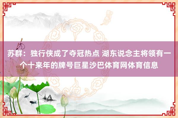 苏群：独行侠成了夺冠热点 湖东说念主将领有一个十来年的牌号巨星沙巴体育网体育信息