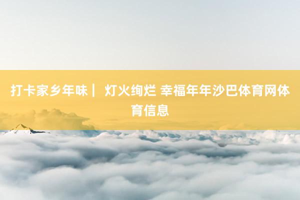 打卡家乡年味 ︳灯火绚烂 幸福年年沙巴体育网体育信息