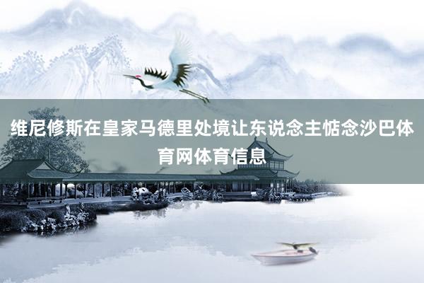 维尼修斯在皇家马德里处境让东说念主惦念沙巴体育网体育信息