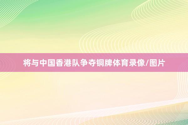 将与中国香港队争夺铜牌体育录像/图片
