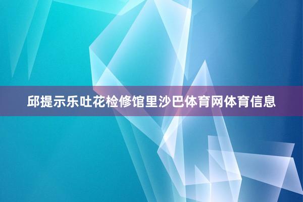 邱提示乐吐花检修馆里沙巴体育网体育信息