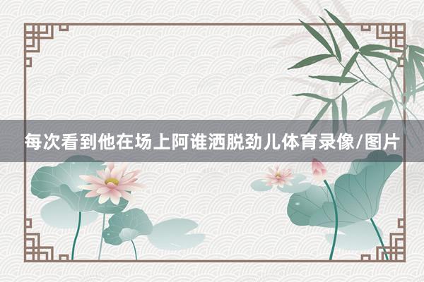 每次看到他在场上阿谁洒脱劲儿体育录像/图片