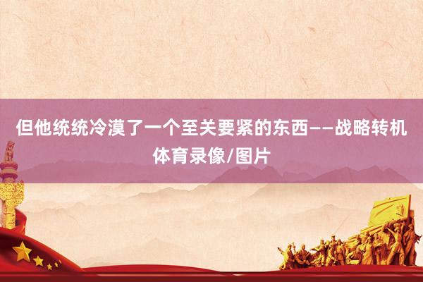 但他统统冷漠了一个至关要紧的东西——战略转机体育录像/图片