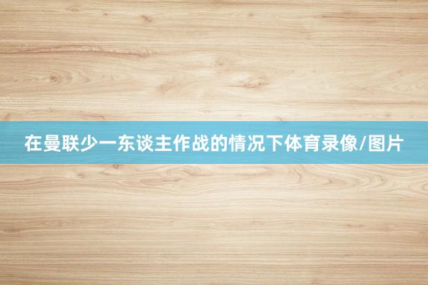 在曼联少一东谈主作战的情况下体育录像/图片