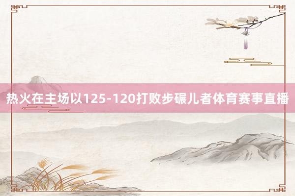 热火在主场以125-120打败步碾儿者体育赛事直播
