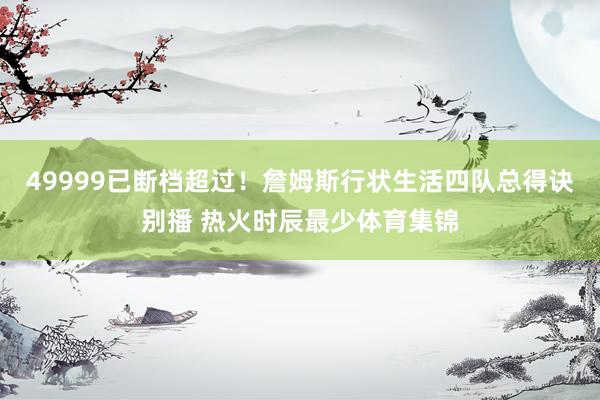 49999已断档超过！詹姆斯行状生活四队总得诀别播 热火时辰最少体育集锦