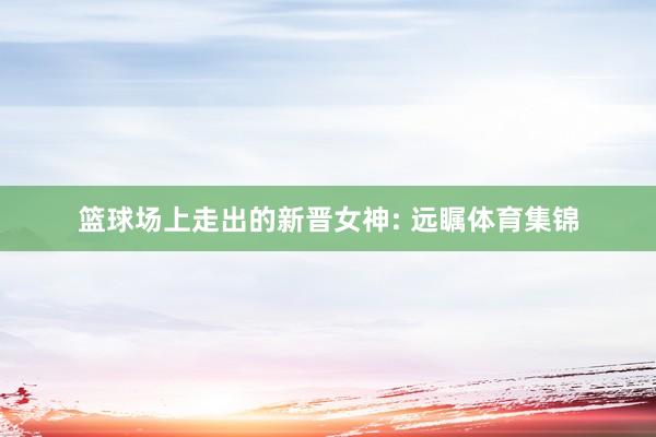 篮球场上走出的新晋女神: 远瞩体育集锦