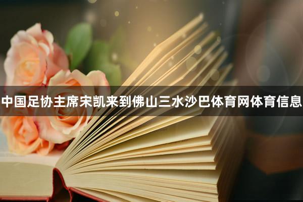 中国足协主席宋凯来到佛山三水沙巴体育网体育信息