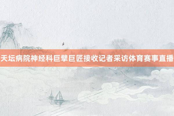 天坛病院神经科巨擘巨匠接收记者采访体育赛事直播