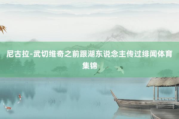 尼古拉-武切维奇之前跟湖东说念主传过绯闻体育集锦