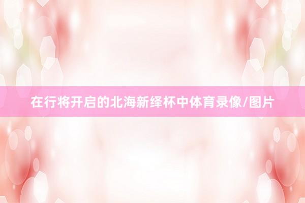 在行将开启的北海新绎杯中体育录像/图片