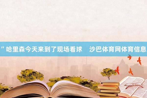 ”哈里森今天来到了现场看球 沙巴体育网体育信息