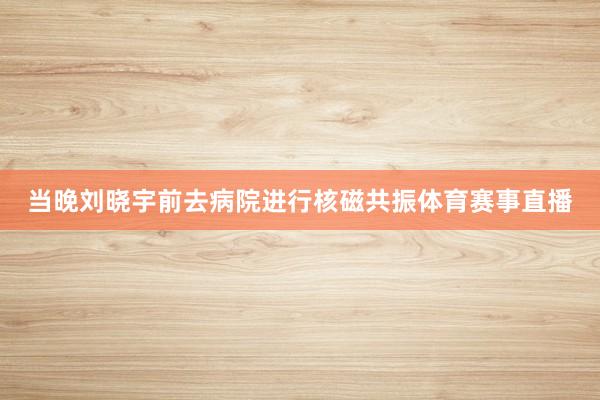 当晚刘晓宇前去病院进行核磁共振体育赛事直播