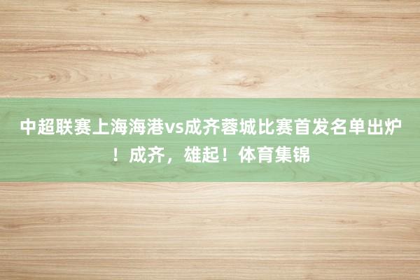 中超联赛上海海港vs成齐蓉城比赛首发名单出炉！成齐，雄起！体育集锦
