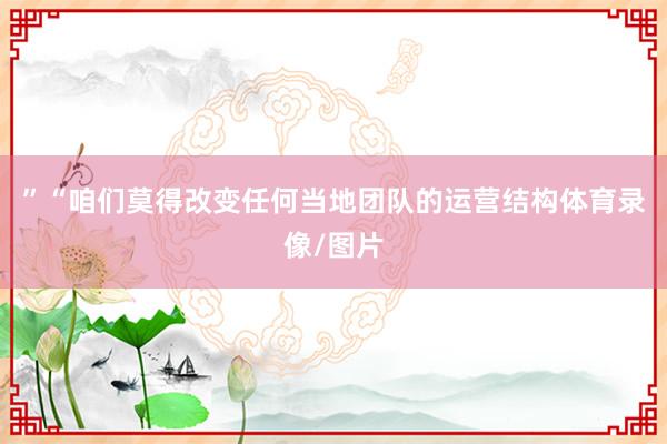 ”“咱们莫得改变任何当地团队的运营结构体育录像/图片