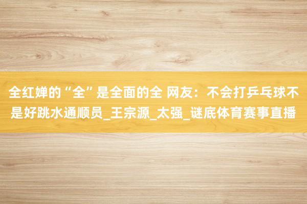 全红婵的“全”是全面的全 网友:不会打乒乓球不是好跳水通顺员_王宗源_太强_谜底体育赛事直播