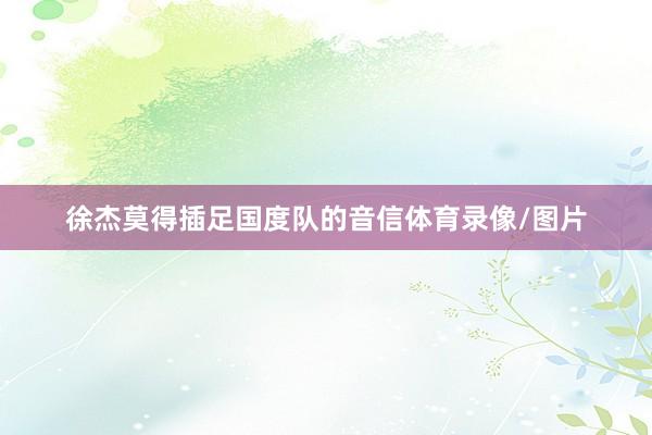 徐杰莫得插足国度队的音信体育录像/图片