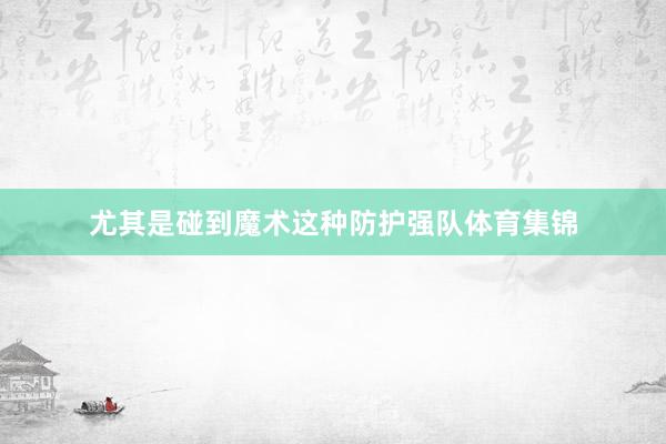 尤其是碰到魔术这种防护强队体育集锦