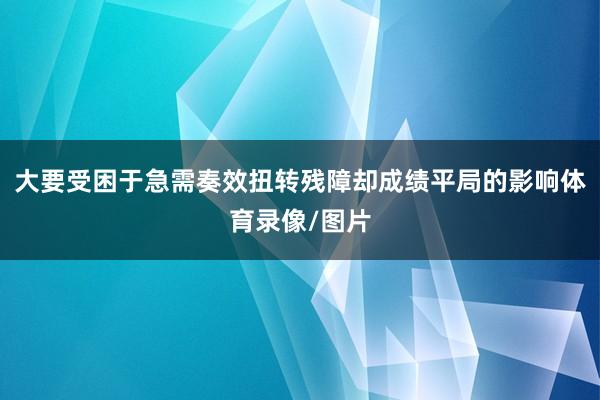 大要受困于急需奏效扭转残障却成绩平局的影响体育录像/图片