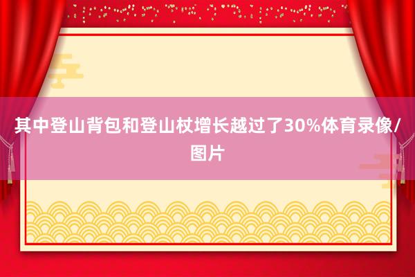 其中登山背包和登山杖增长越过了30%体育录像/图片
