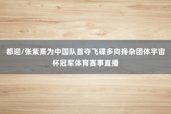 都迎/张紫熹为中国队首夺飞碟多向搀杂团体宇宙杯冠军体育赛事直播