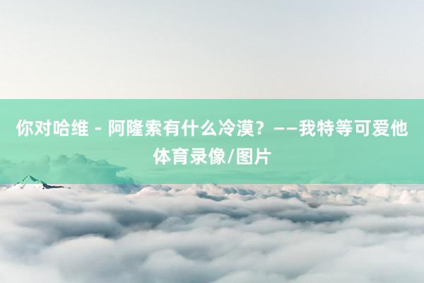 你对哈维 - 阿隆索有什么冷漠？——我特等可爱他体育录像/图片