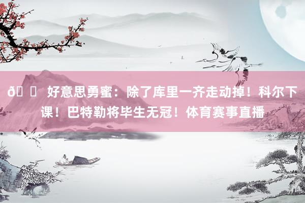 😠好意思勇蜜：除了库里一齐走动掉！科尔下课！巴特勒将毕生无冠！体育赛事直播