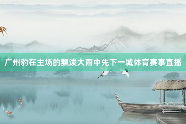 广州豹在主场的瓢泼大雨中先下一城体育赛事直播