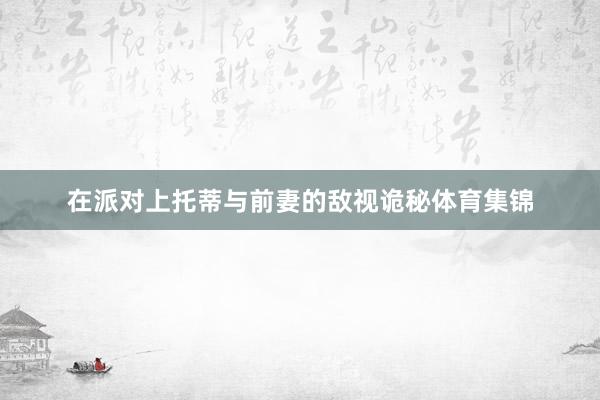 在派对上托蒂与前妻的敌视诡秘体育集锦