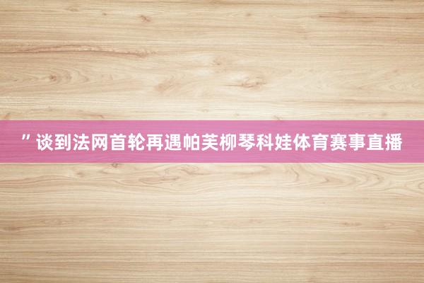 ”谈到法网首轮再遇帕芙柳琴科娃体育赛事直播