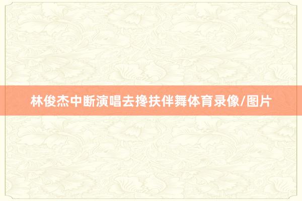 林俊杰中断演唱去搀扶伴舞体育录像/图片