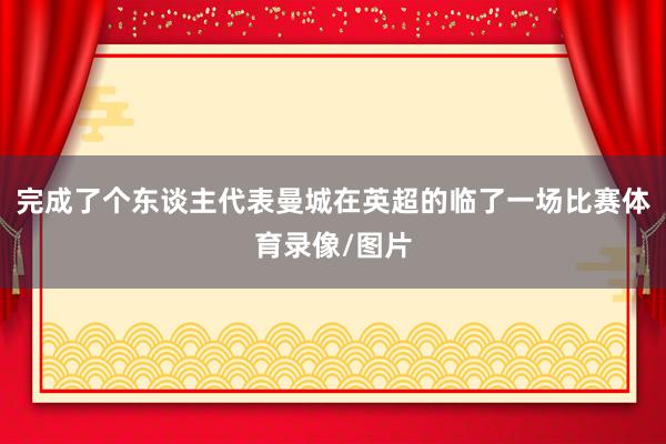 完成了个东谈主代表曼城在英超的临了一场比赛体育录像/图片