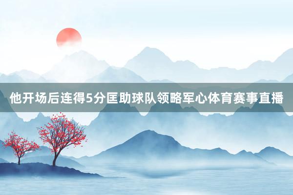 他开场后连得5分匡助球队领略军心体育赛事直播