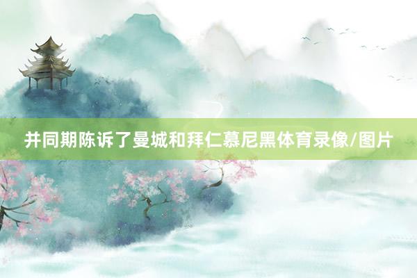 并同期陈诉了曼城和拜仁慕尼黑体育录像/图片