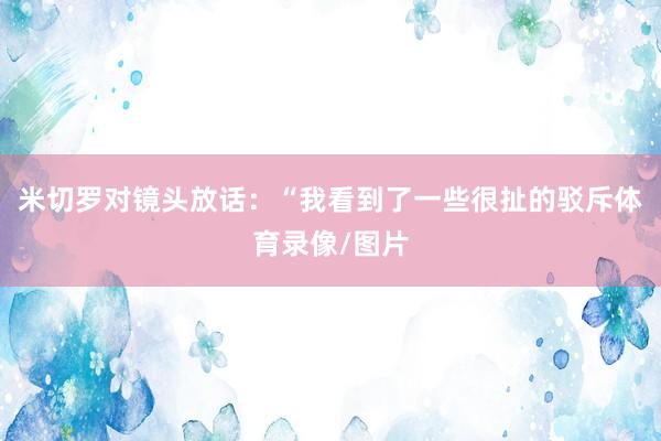 米切罗对镜头放话:“我看到了一些很扯的驳斥体育录像/图片