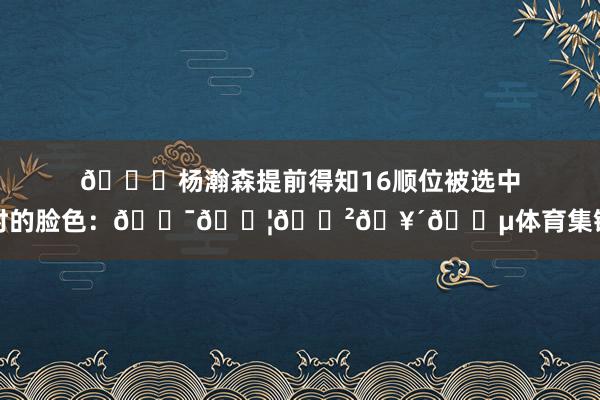 😂杨瀚森提前得知16顺位被选中时的脸色：😯😦😲🥴😵体育集锦