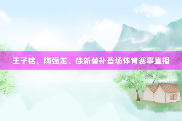 王子铭、陶强龙、徐新替补登场体育赛事直播
