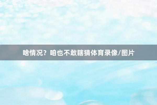 啥情况？咱也不敢瞎猜体育录像/图片