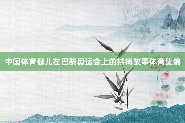 中国体育健儿在巴黎奥运会上的拼搏故事体育集锦